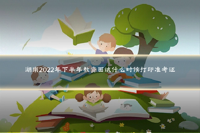 湖南2022年下半年教资面试什么时候打印准考证