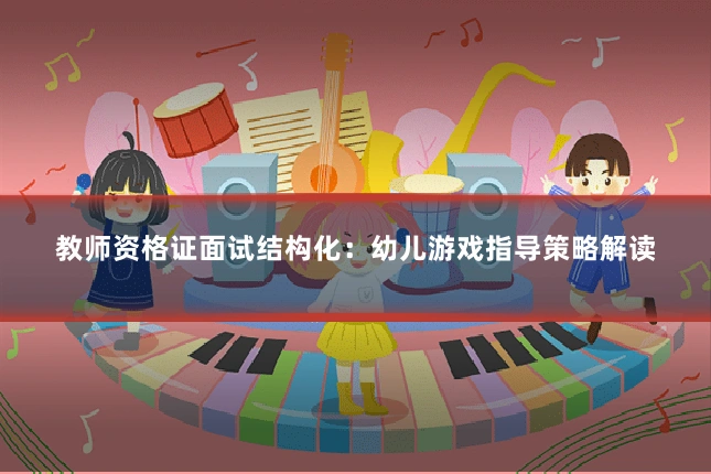 教师资格证面试结构化：幼儿游戏指导策略解读