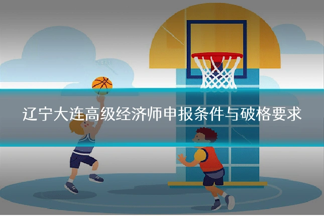 辽宁大连高级经济师申报条件与破格要求