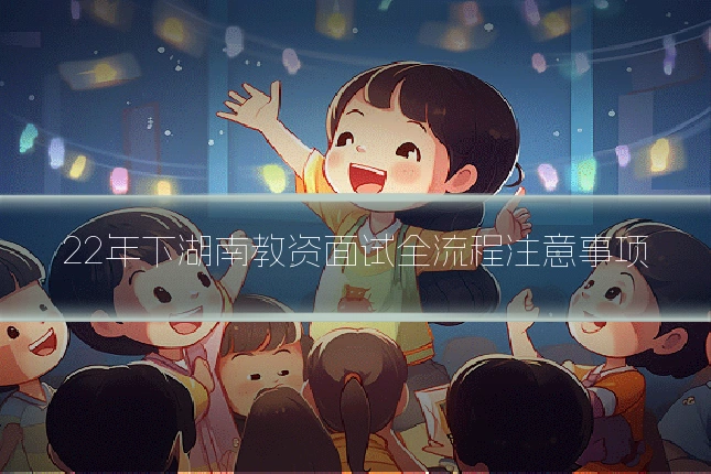 22年下湖南教资面试全流程注意事项