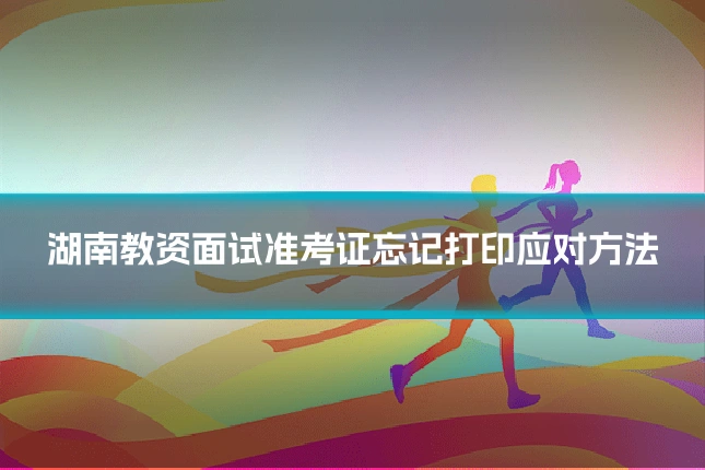 湖南教资面试准考证忘记打印应对方法