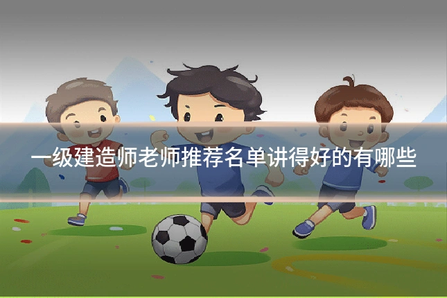 一级建造师老师推荐名单讲得好的有哪些