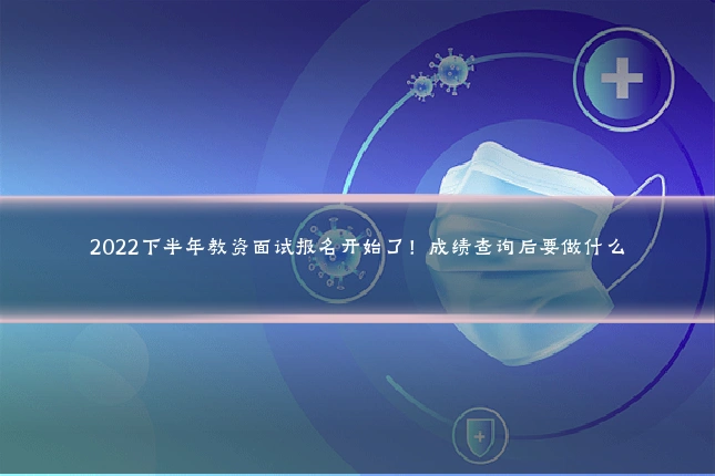 2022下半年教资面试报名开始了！成绩查询后要做什么