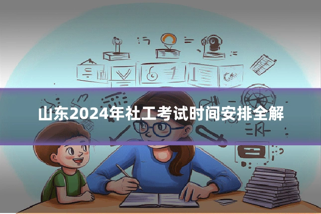 山东2024年社工考试时间安排全解