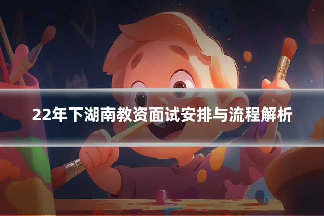 22年下湖南教资面试安排与流程解析