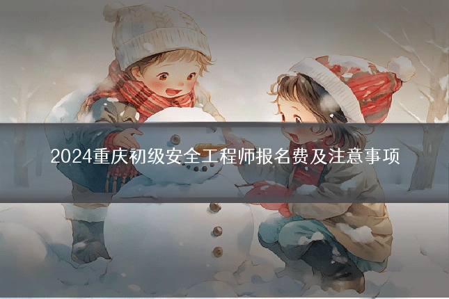 2024重庆初级安全工程师报名费及注意事项