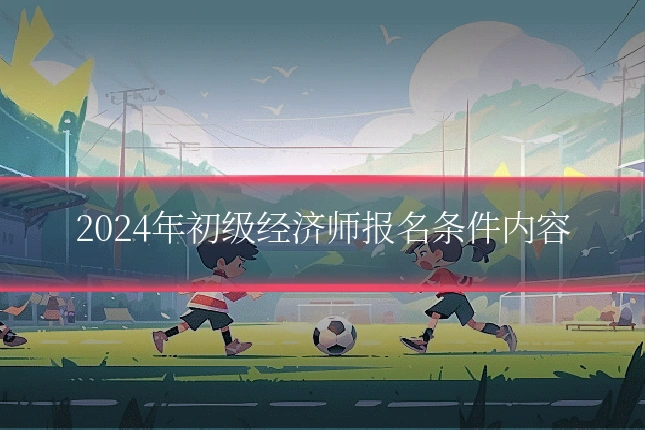 2024年初级经济师报名条件内容