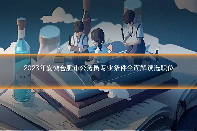 2023年安徽合肥市公务员专业条件全面解读选职位