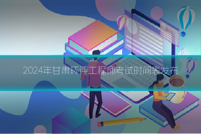 2024年甘肃环评工程师考试时间表发布