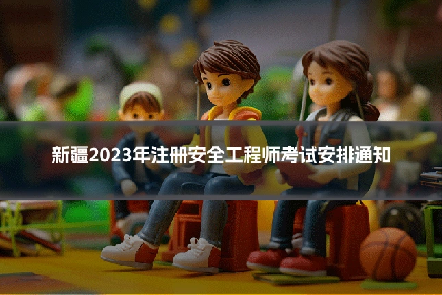 新疆2023年注册安全工程师考试安排通知