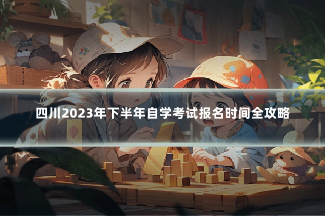 四川2023年下半年自学考试报名时间全攻略