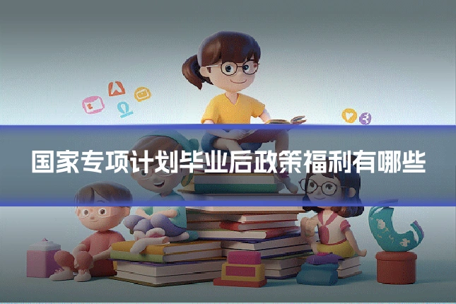 国家专项计划毕业后政策福利有哪些
