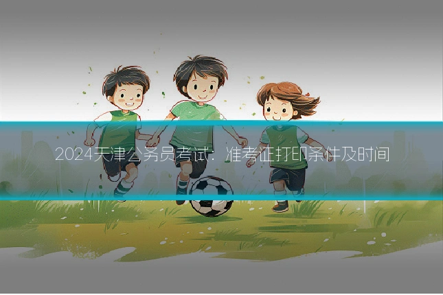 2024天津公务员考试：准考证打印条件及时间