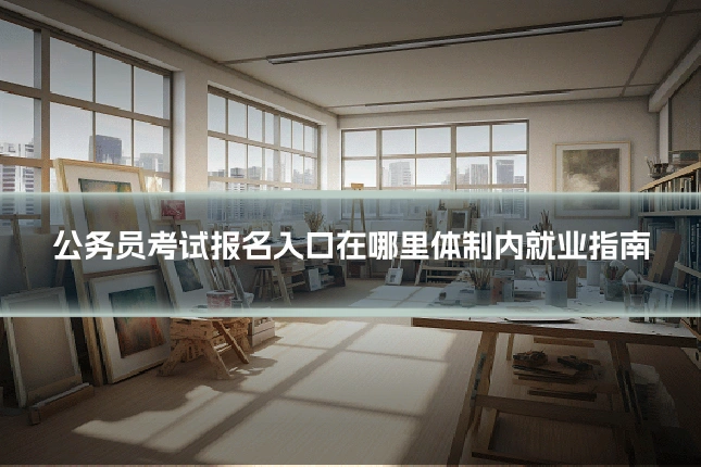 公务员考试报名入口在哪里体制内就业指南