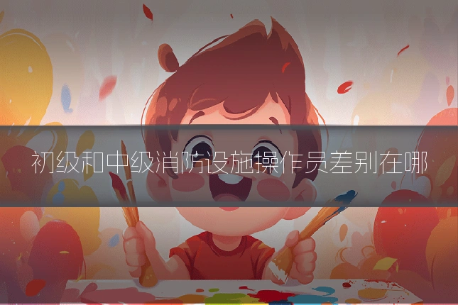 初级和中级消防设施操作员差别在哪