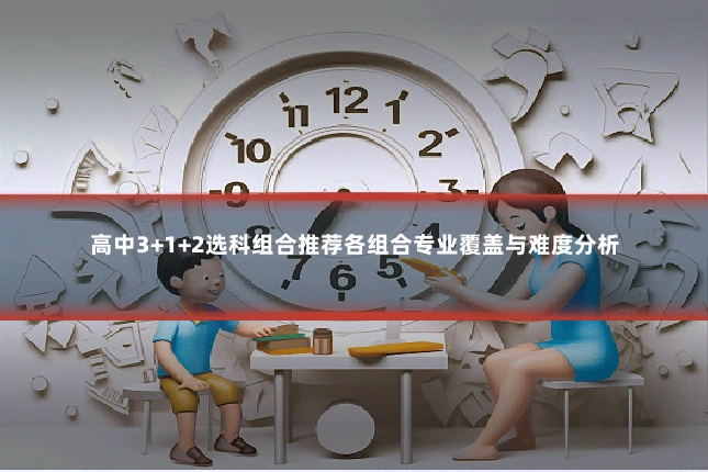 高中3+1+2选科组合推荐各组合专业覆盖与难度分析