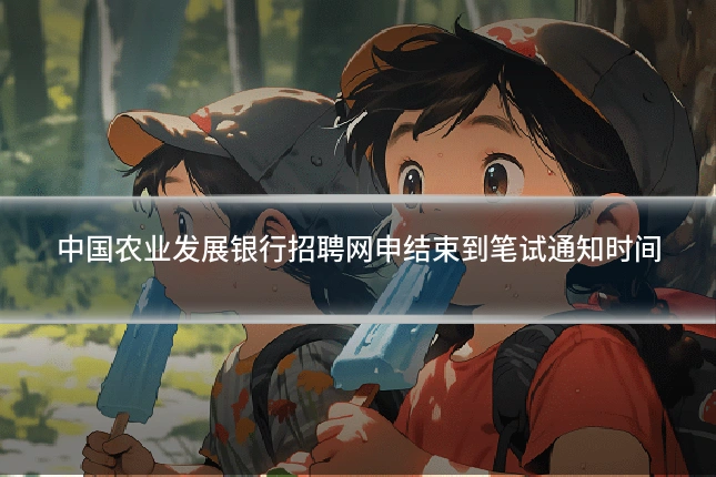 中国农业发展银行招聘网申结束到笔试通知时间