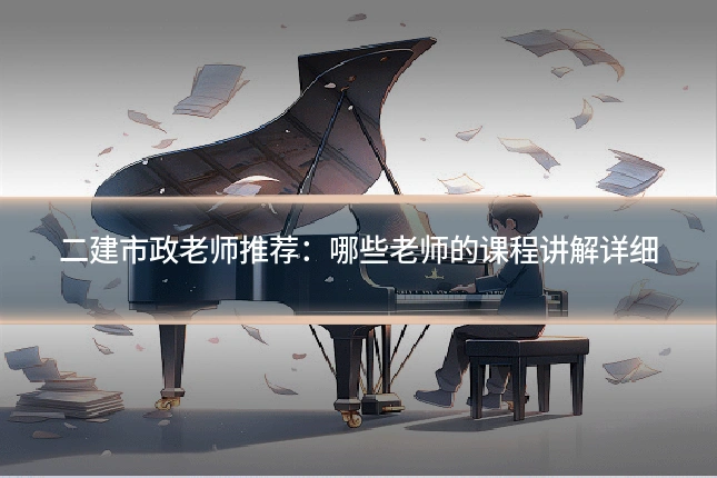 二建市政老师推荐：哪些老师的课程讲解详细