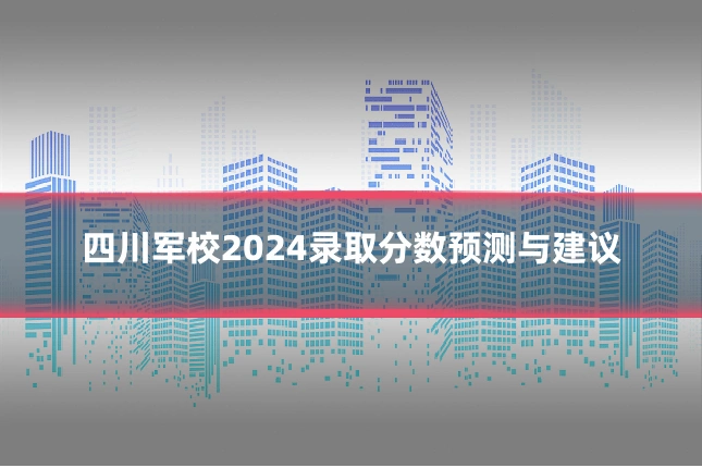 四川军校2024录取分数预测与建议
