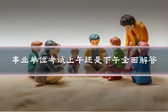 事业单位考试上午还是下午全面解答