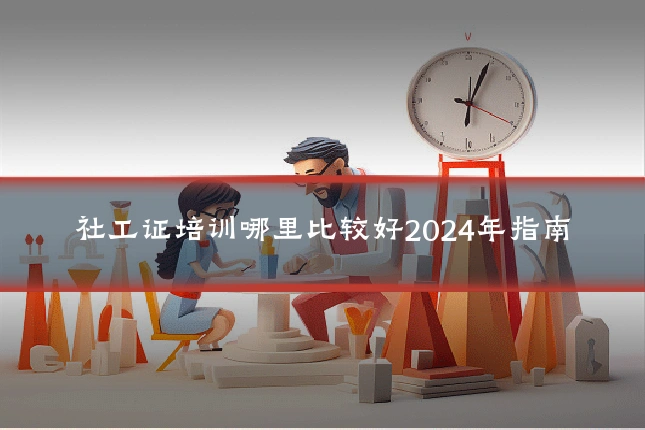 社工证培训哪里比较好2024年指南