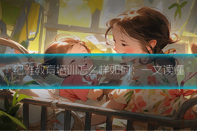 纪雅教育培训怎么样如何：一文读懂