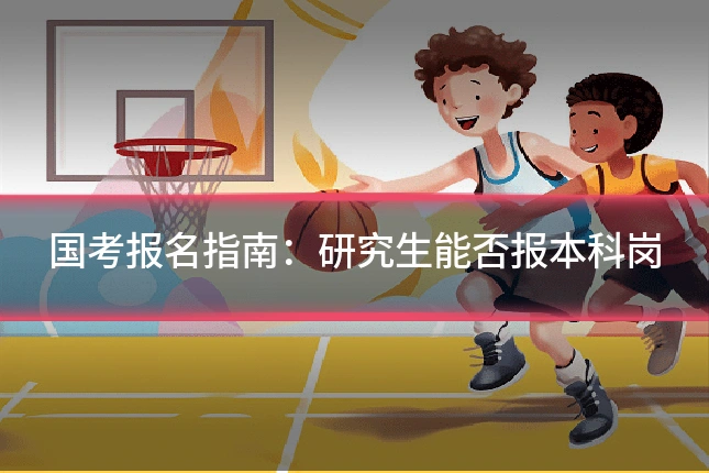 国考报名指南：研究生能否报本科岗