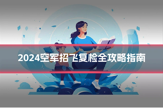 2024空军招飞复检全攻略指南