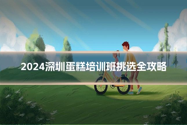 2024深圳蛋糕培训班挑选全攻略