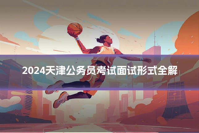 2024天津公务员考试面试形式全解