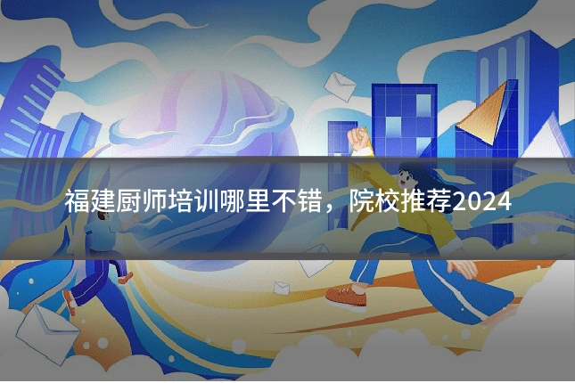 福建厨师培训哪里不错，院校推荐2024