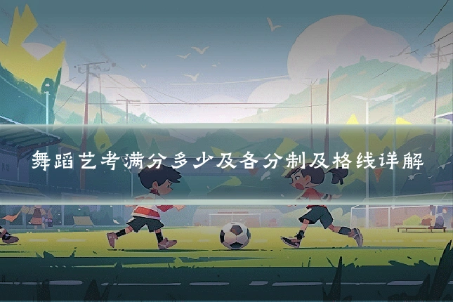 舞蹈艺考满分多少及各分制及格线详解