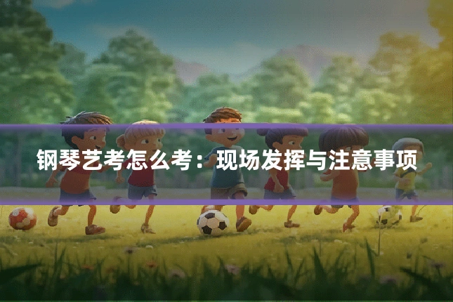 钢琴艺考怎么考：现场发挥与注意事项