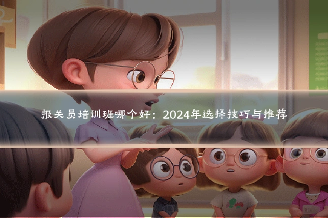 报关员培训班哪个好：2024年选择技巧与推荐