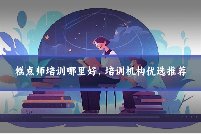 糕点师培训哪里好，培训机构优选推荐