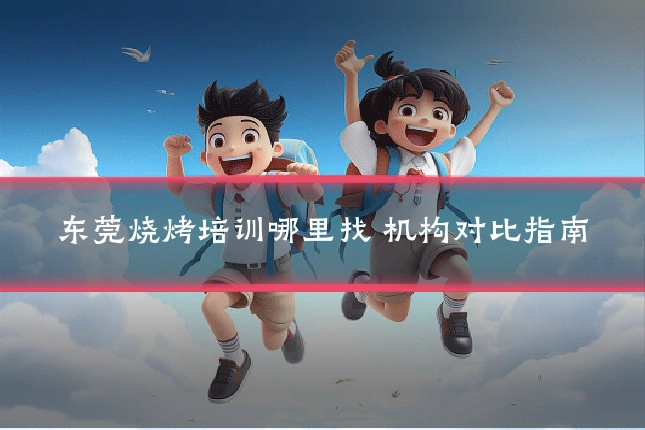 东莞烧烤培训哪里找 机构对比指南