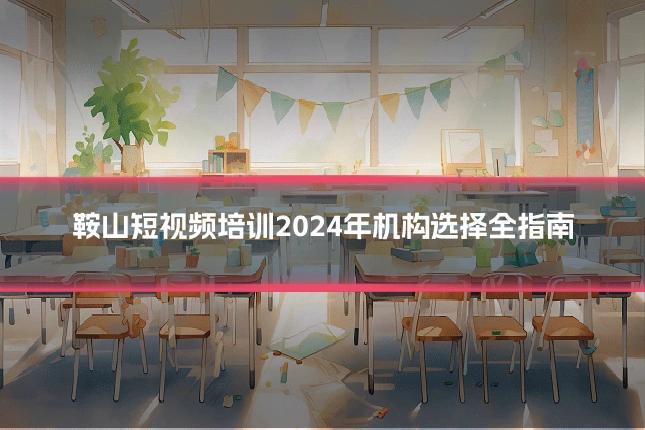 鞍山短视频培训2024年机构选择全指南