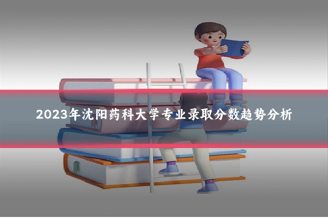 2023年沈阳药科大学专业录取分数趋势分析