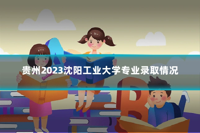 贵州2023沈阳工业大学专业录取情况