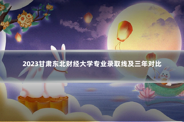 2023甘肃东北财经大学专业录取线及三年对比