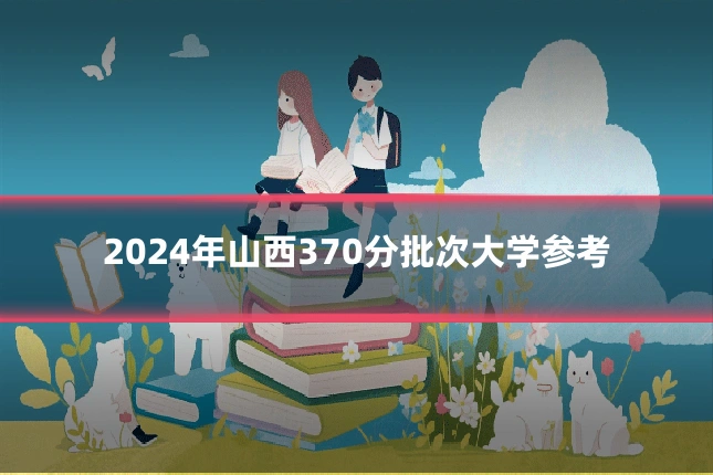 2024年山西370分批次大学参考