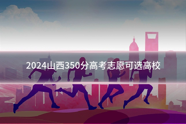 2024山西350分高考志愿可选高校