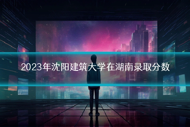 2023年沈阳建筑大学在湖南录取分数