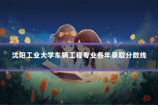 沈阳工业大学车辆工程专业各年录取分数线