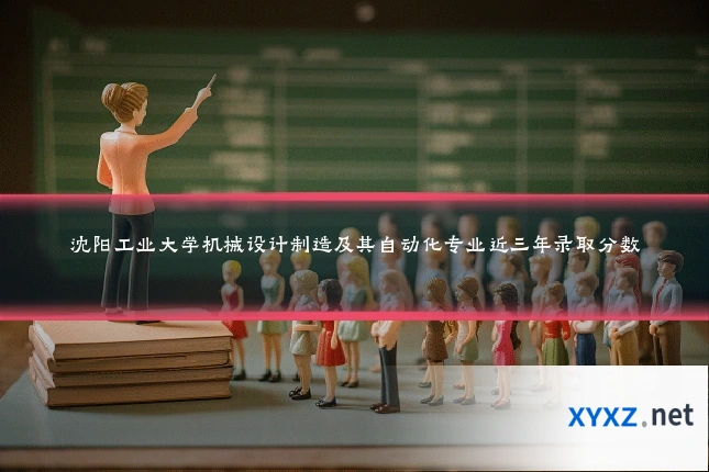 沈阳工业大学机械设计制造及其自动化专业近三年录取分数