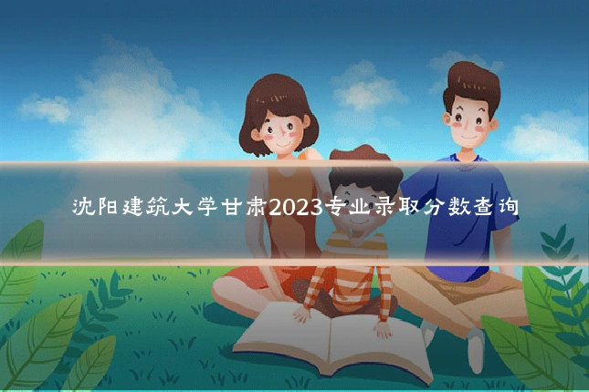 沈阳建筑大学甘肃2023专业录取分数查询