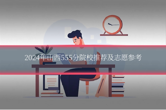 2024年山西555分院校推荐及志愿参考