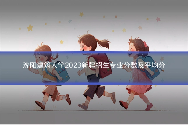沈阳建筑大学2023新疆招生专业分数及平均分