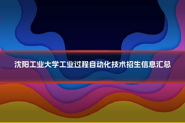 沈阳工业大学工业过程自动化技术招生信息汇总