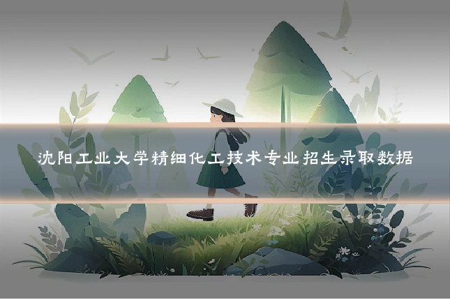 沈阳工业大学精细化工技术专业招生录取数据